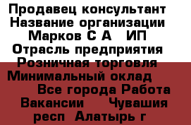 Продавец-консультант › Название организации ­ Марков С.А., ИП › Отрасль предприятия ­ Розничная торговля › Минимальный оклад ­ 11 000 - Все города Работа » Вакансии   . Чувашия респ.,Алатырь г.